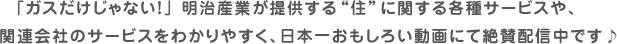 「ガスだけじゃない！」 明治産業が提供する“住”に関する各種サービスや、関連会社のサービスをわかりやすく、日本一おもしろい動画にて絶賛配信中です