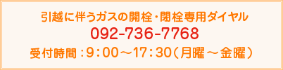 引越に伴うガスの開栓・閉栓専用ダイヤル：092-736-7768 受付時間 9：00〜17：30（月曜〜金曜）
